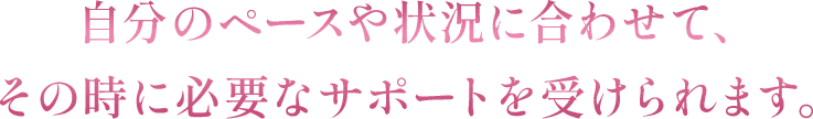 自分のペースや状況に合わせて、その時に必要なサポートを受けられます。